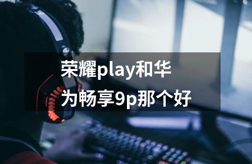 荣耀play和华为畅享9p那个好-第1张-游戏信息-龙启网