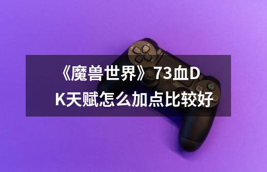 《魔兽世界》7.3血DK天赋怎么加点比较好-第1张-游戏信息-龙启网