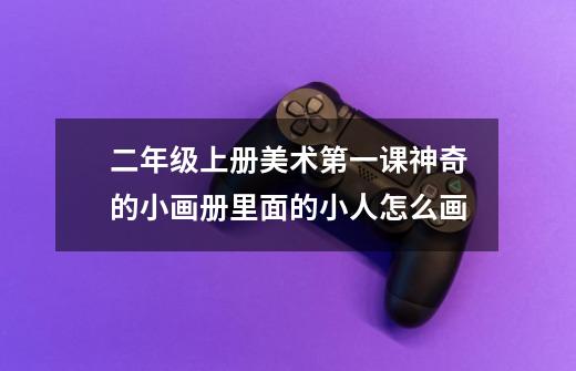 二年级上册美术第一课神奇的小画册里面的小人怎么画-第1张-游戏信息-龙启网