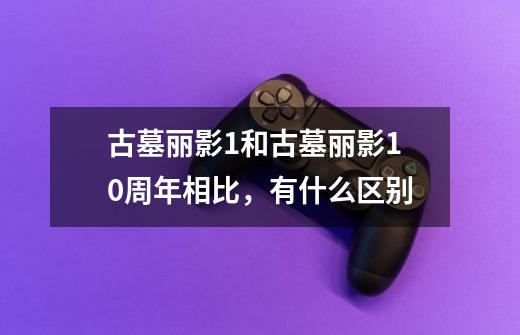 古墓丽影1和古墓丽影10周年相比，有什么区别-第1张-游戏信息-龙启网