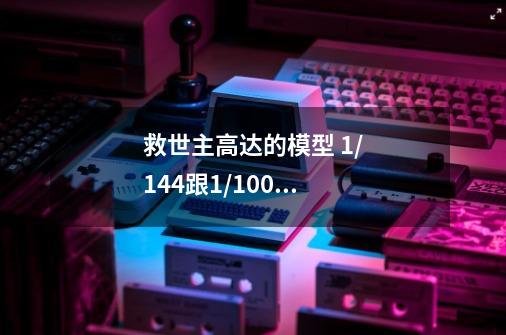 救世主高达的模型 1/144跟1/100 的感觉和差别大吗-第1张-游戏信息-龙启网