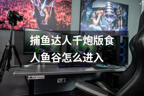 捕鱼达人千炮版食人鱼谷怎么进入-第1张-游戏信息-龙启网