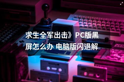 求生全军出击》PC版黑屏怎么办 电脑版闪退解-第1张-游戏信息-龙启网