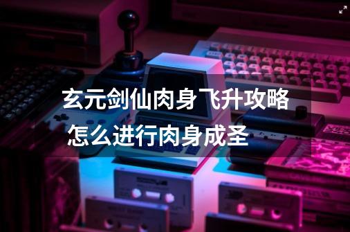 玄元剑仙肉身飞升攻略 怎么进行肉身成圣-第1张-游戏信息-龙启网