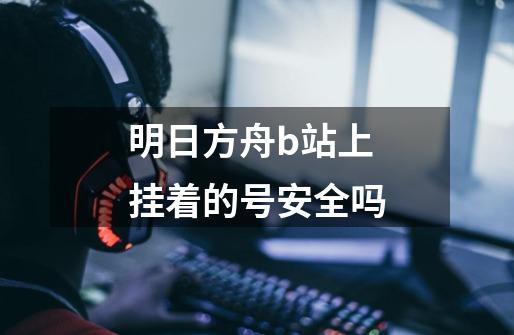 明日方舟b站上挂着的号安全吗-第1张-游戏信息-龙启网