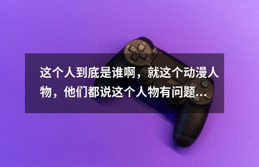 这个人到底是谁啊，就这个动漫人物，他们都说这个人物有问题。。。-第1张-游戏信息-龙启网