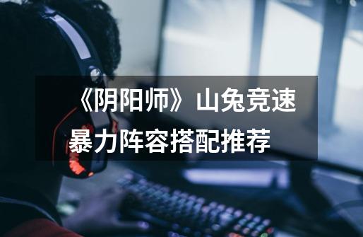 《阴阳师》山兔竞速暴力阵容搭配推荐-第1张-游戏信息-龙启网