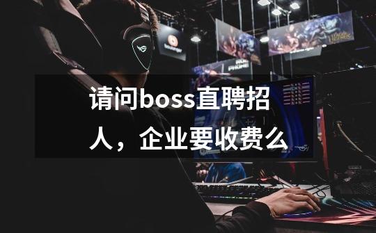 请问boss直聘招人,企业要收费么-第1张-游戏信息-龙启网
