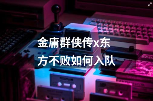 金庸群侠传x东方不败如何入队-第1张-游戏信息-龙启网