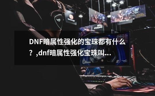 DNF暗属性强化的宝珠都有什么?,dnf暗属性强化宝珠叫什么-第1张-游戏信息-龙启网