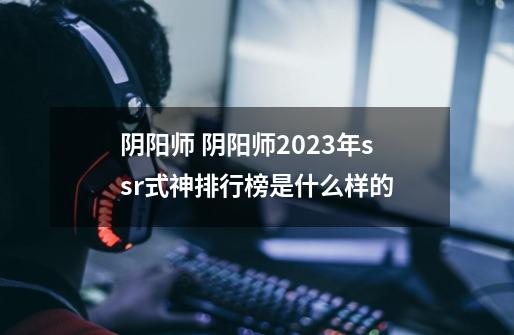 阴阳师 阴阳师2023年ssr式神排行榜是什么样的-第1张-游戏信息-龙启网