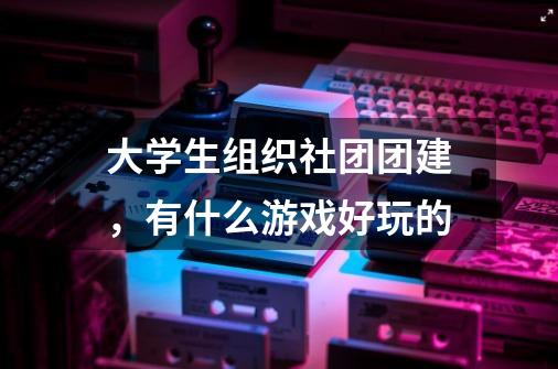 大学生组织社团团建,有什么游戏好玩的-第1张-游戏信息-龙启网