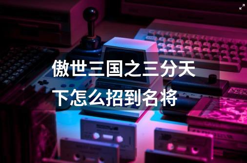 傲世三国之三分天下怎么招到名将-第1张-游戏信息-龙启网
