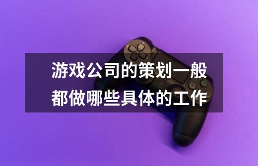 游戏公司的策划一般都做哪些具体的工作-第1张-游戏信息-龙启网