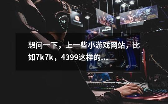 想问一下,上一些小游戏网站,比如7k7k,4399这样的,会不会有可可以队病毒-第1张-游戏信息-龙启网