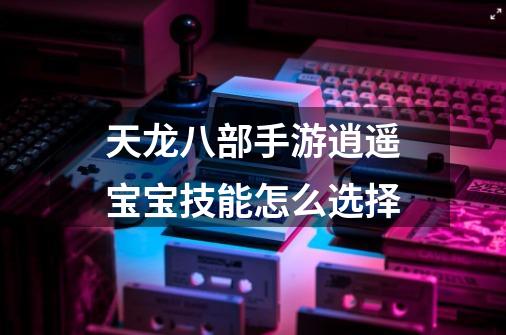 天龙八部手游逍遥宝宝技能怎么选择-第1张-游戏信息-龙启网