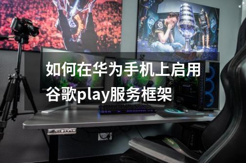 如何在华为手机上启用谷歌play服务框架-第1张-游戏信息-龙启网