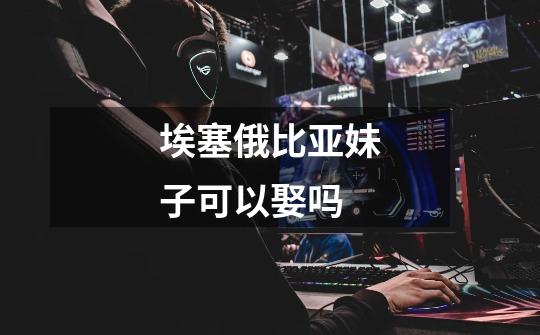 埃塞俄比亚妹子可以娶吗-第1张-游戏信息-龙启网