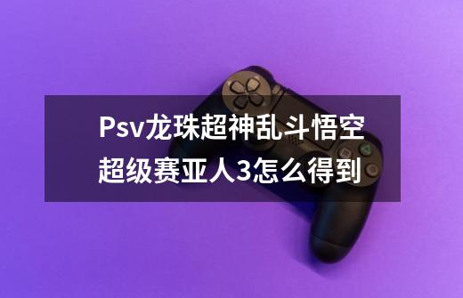Psv龙珠超神乱斗悟空超级赛亚人3怎么得到-第1张-游戏信息-龙启网