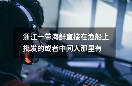 浙江一带海鲜直接在渔船上批发的或者中间人那里有-第1张-游戏信息-龙启网
