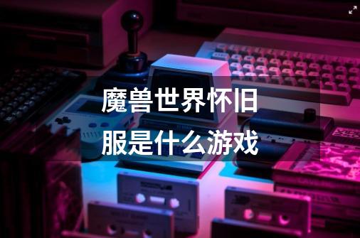 魔兽世界怀旧服是什么游戏-第1张-游戏信息-龙启网