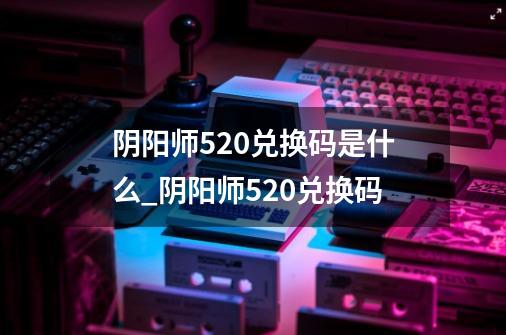阴阳师520兑换码是什么_阴阳师520兑换码-第1张-游戏信息-龙启网