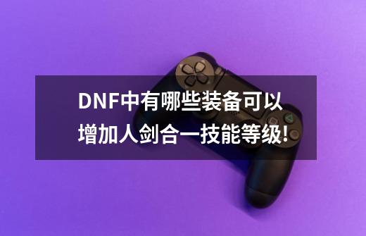 DNF中有哪些装备可以增加人剑合一技能等级!-第1张-游戏信息-龙启网
