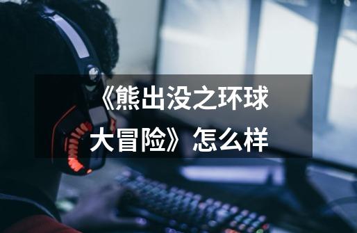 《熊出没之环球大冒险》怎么样-第1张-游戏信息-龙启网