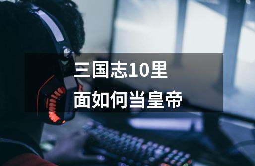 三国志10里面如何当皇帝-第1张-游戏信息-龙启网