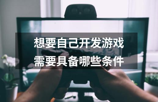 想要自己开发游戏需要具备哪些条件-第1张-游戏信息-龙启网