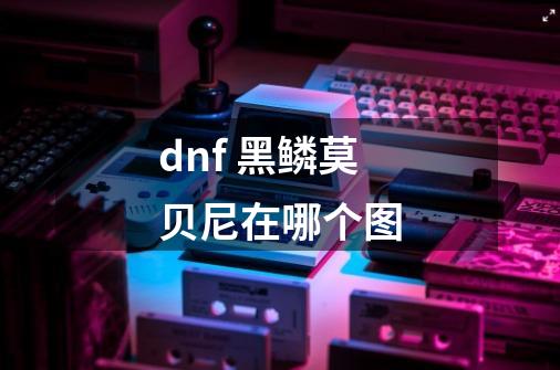 dnf 黑鳞莫贝尼在哪个图-第1张-游戏信息-龙启网
