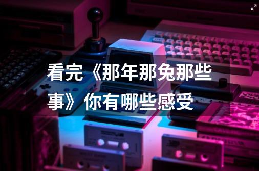 看完《那年那兔那些事》你有哪些感受-第1张-游戏信息-龙启网