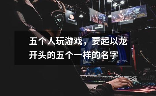 五个人玩游戏,要起以龙开头的五个一样的名字-第1张-游戏信息-龙启网