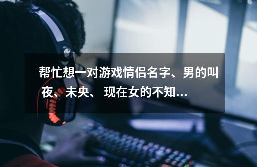 帮忙想一对游戏情侣名字、男的叫 夜、未央、 现在女的不知道叫什么好、大家帮忙想想、 要和夜、未央、一样-第1张-游戏信息-龙启网