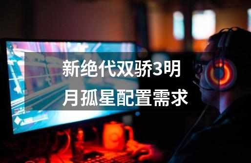 新绝代双骄3明月孤星配置需求-第1张-游戏信息-龙启网