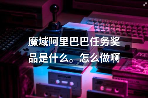 魔域阿里巴巴任务奖品是什么。怎么做啊-第1张-游戏信息-龙启网