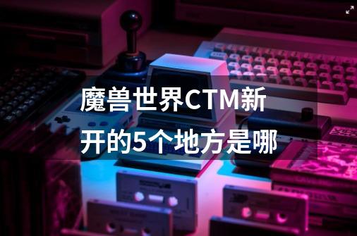 魔兽世界CTM新开的5个地方是哪-第1张-游戏信息-龙启网