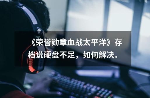 《荣誉勋章血战太平洋》存档说硬盘不足，如何解决。-第1张-游戏信息-龙启网