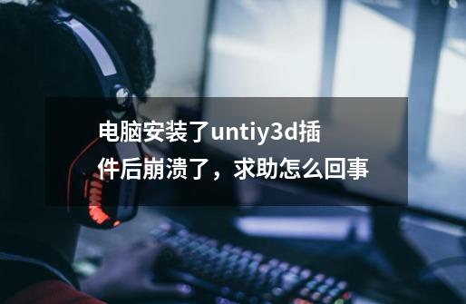 电脑安装了untiy3d插件后崩溃了,求助怎么回事-第1张-游戏信息-龙启网