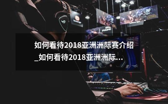 如何看待2018亚洲洲际赛介绍_如何看待2018亚洲洲际赛是什么-第1张-游戏信息-龙启网