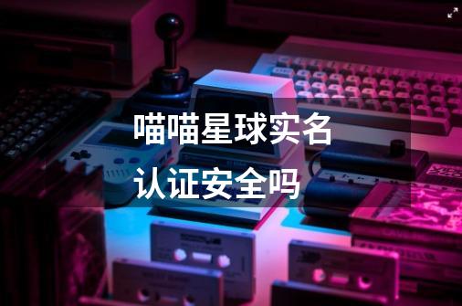 喵喵星球实名认证安全吗-第1张-游戏信息-龙启网