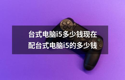 台式电脑i5多少钱现在配台式电脑i5的多少钱-第1张-游戏信息-龙启网