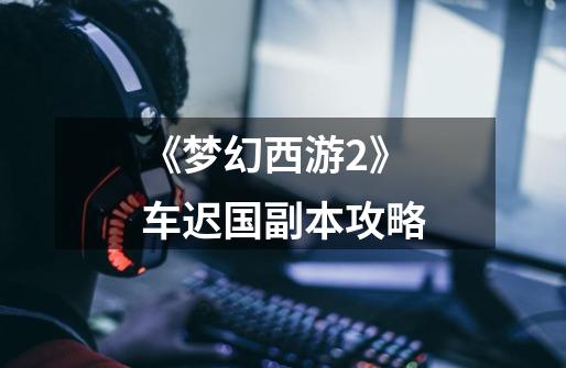 《梦幻西游2》车迟国副本攻略-第1张-游戏信息-龙启网