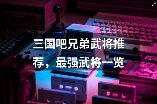三国吧兄弟武将推荐,最强武将一览-第1张-游戏信息-龙启网