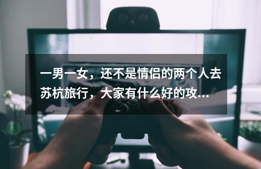 一男一女,还不是情侣的两个人去苏杭旅行,大家有什么好的攻略-第1张-游戏信息-龙启网