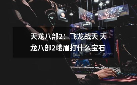 天龙八部2:飞龙战天 天龙八部2峨眉打什么宝石-第1张-游戏信息-龙启网