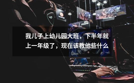 我儿子上幼儿园大班,下半年就上一年级了,现在该教他些什么-第1张-游戏信息-龙启网