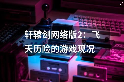 轩辕剑网络版2:飞天历险的游戏现况-第1张-游戏信息-龙启网
