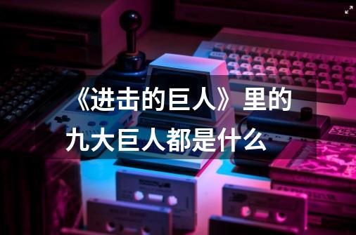 《进击的巨人》里的九大巨人都是什么-第1张-游戏信息-龙启网