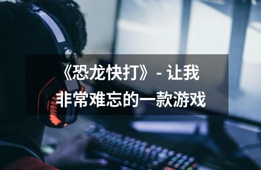 《恐龙快打》- 让我非常难忘的一款游戏-第1张-游戏信息-龙启网